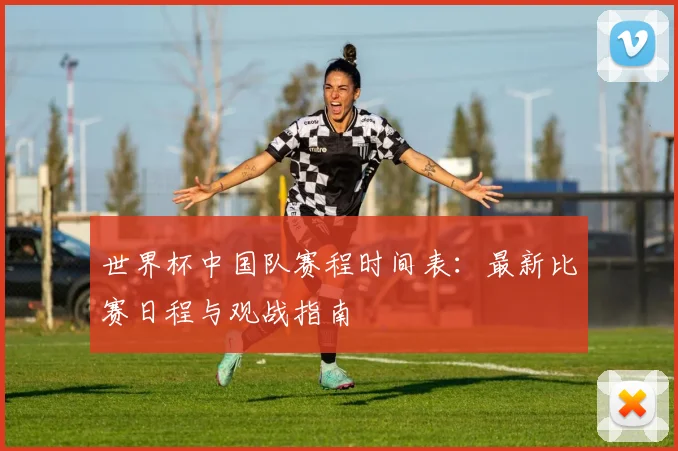 世界杯中国队赛程时间表：最新比赛日程与观战指南