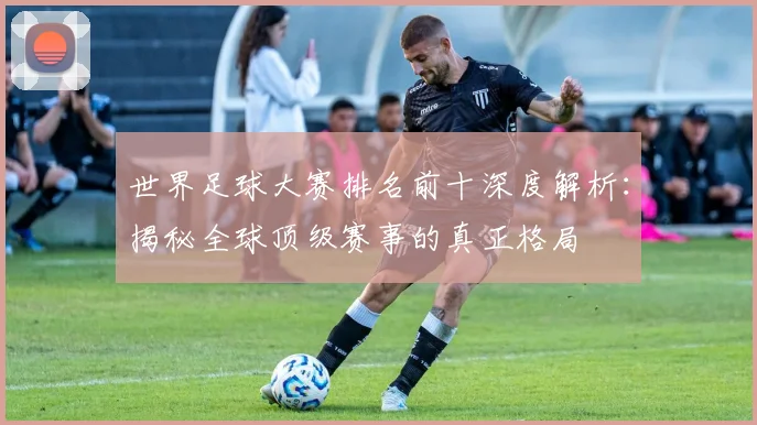 世界足球大赛排名前十深度解析：揭秘全球顶级赛事的真正格局