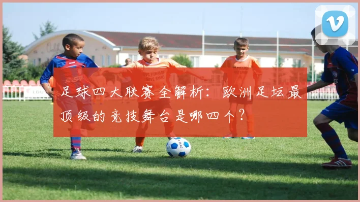 足球四大联赛全解析：欧洲足坛最顶级的竞技舞台是哪四个？
