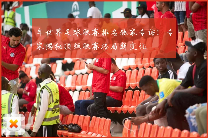 年世界足球联赛排名独家专访：专家揭秘顶级联赛格局新变化