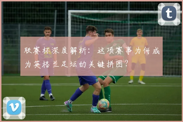 联赛杯深度解析：这项赛事为何成为英格兰足坛的关键拼图？
