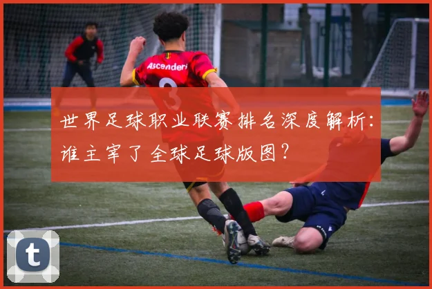 世界足球职业联赛排名深度解析：谁主宰了全球足球版图？